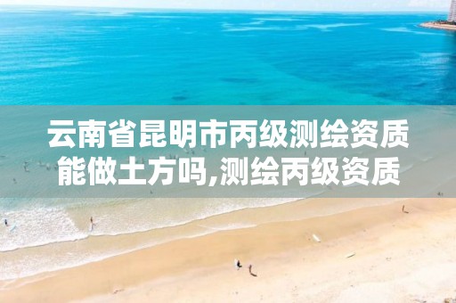 云南省昆明市丙级测绘资质能做土方吗,测绘丙级资质证书