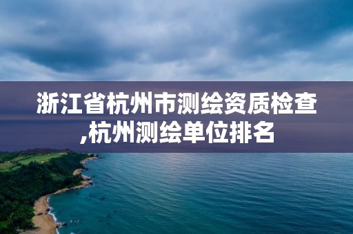 浙江省杭州市测绘资质检查,杭州测绘单位排名