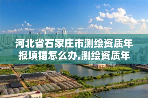 河北省石家庄市测绘资质年报填错怎么办,测绘资质年报上报说明怎么填。