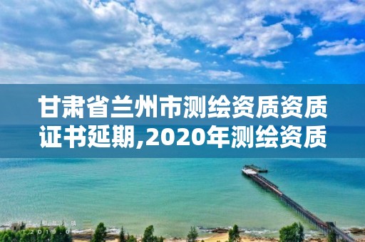 甘肃省兰州市测绘资质资质证书延期,2020年测绘资质证书延期