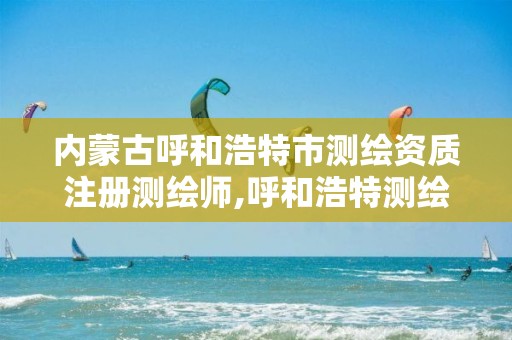 内蒙古呼和浩特市测绘资质注册测绘师,呼和浩特测绘局属于什么单位管理