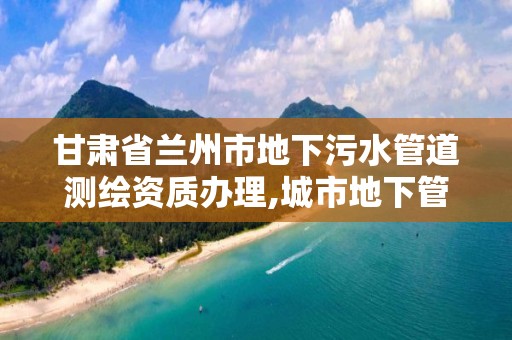 甘肃省兰州市地下污水管道测绘资质办理,城市地下管网检测。