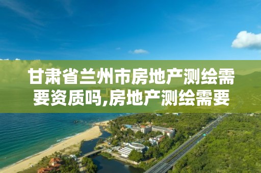 甘肃省兰州市房地产测绘需要资质吗,房地产测绘需要准备什么材料。