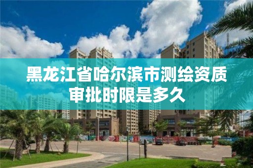 黑龙江省哈尔滨市测绘资质审批时限是多久