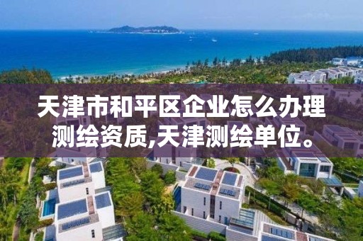 天津市和平区企业怎么办理测绘资质,天津测绘单位。