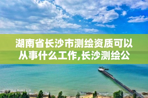 湖南省长沙市测绘资质可以从事什么工作,长沙测绘公司资质有哪家