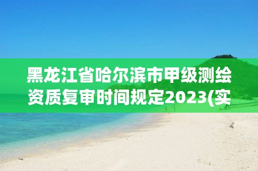 黑龙江省哈尔滨市甲级测绘资质复审时间规定2023(实时/更新中)