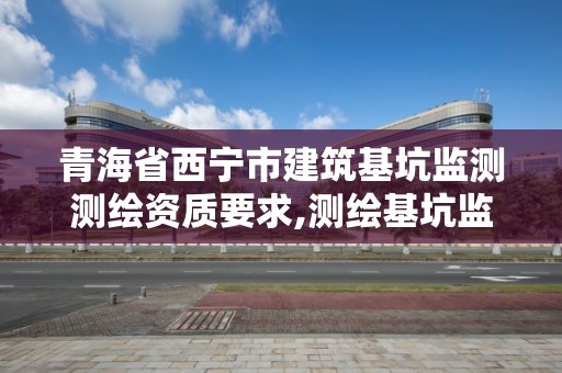 青海省西宁市建筑基坑监测测绘资质要求,测绘基坑监测工作流程图表。