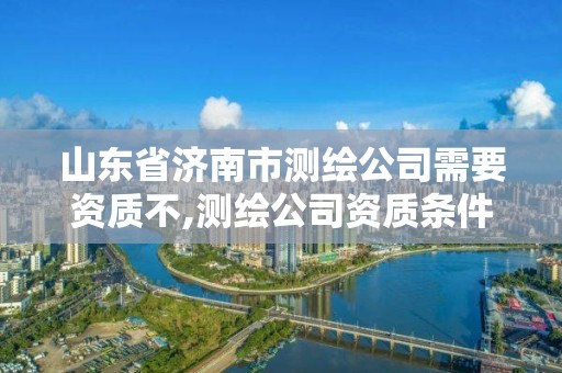 山东省济南市测绘公司需要资质不,测绘公司资质条件