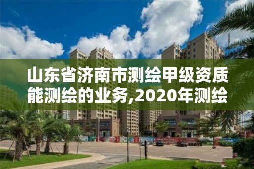 山东省济南市测绘甲级资质能测绘的业务,2020年测绘甲级资质条件