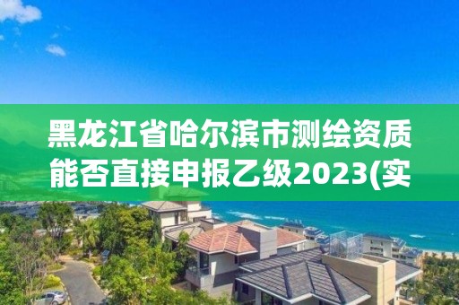 黑龙江省哈尔滨市测绘资质能否直接申报乙级2023(实时/更新中)