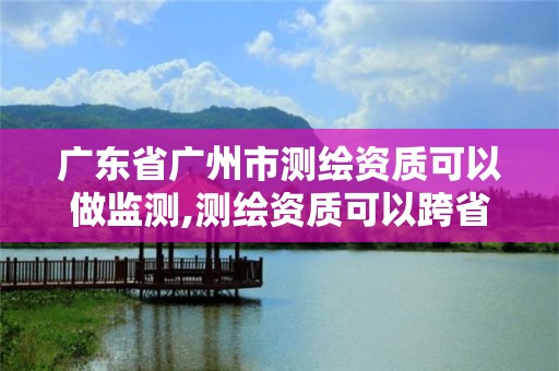 广东省广州市测绘资质可以做监测,测绘资质可以跨省承接业务吗