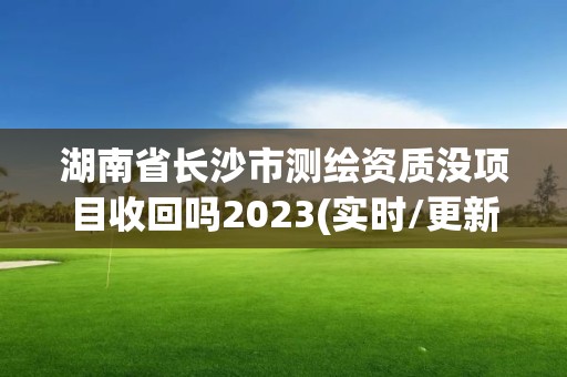 湖南省长沙市测绘资质没项目收回吗2023(实时/更新中)