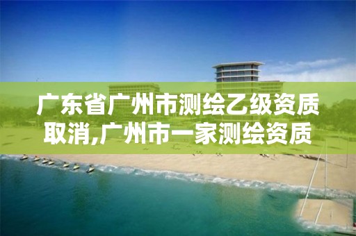 广东省广州市测绘乙级资质取消,广州市一家测绘资质单位