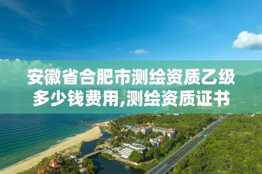 安徽省合肥市测绘资质乙级多少钱费用,测绘资质证书乙级