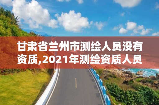 甘肃省兰州市测绘人员没有资质,2021年测绘资质人员要求