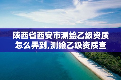 陕西省西安市测绘乙级资质怎么弄到,测绘乙级资质查询。