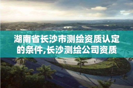 湖南省长沙市测绘资质认定的条件,长沙测绘公司资质有哪家