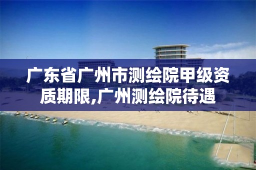 广东省广州市测绘院甲级资质期限,广州测绘院待遇