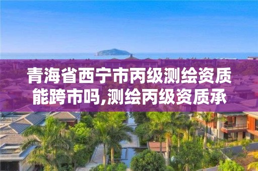 青海省西宁市丙级测绘资质能跨市吗,测绘丙级资质承接地域限制。