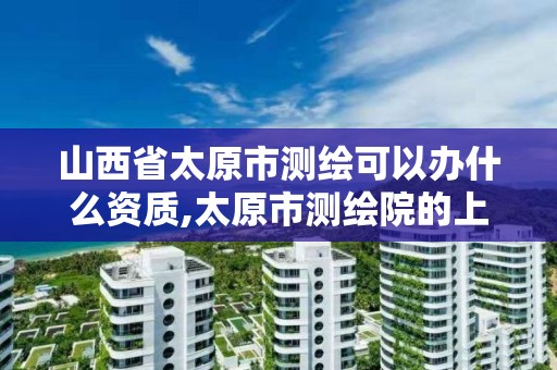 山西省太原市测绘可以办什么资质,太原市测绘院的上级单位