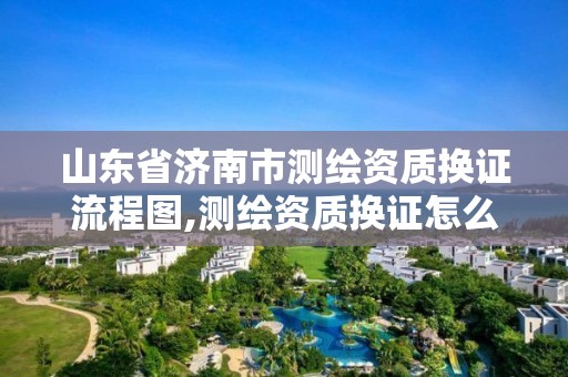 山东省济南市测绘资质换证流程图,测绘资质换证怎么办理