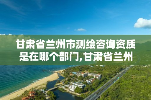 甘肃省兰州市测绘咨询资质是在哪个部门,甘肃省兰州市测绘咨询资质是在哪个部门审批