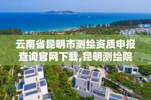 云南省昆明市测绘资质申报查询官网下载,昆明测绘院是什么单位。