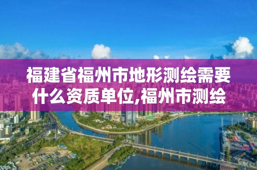 福建省福州市地形测绘需要什么资质单位,福州市测绘地理信息局