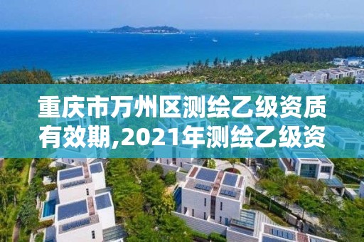 重庆市万州区测绘乙级资质有效期,2021年测绘乙级资质申报制度