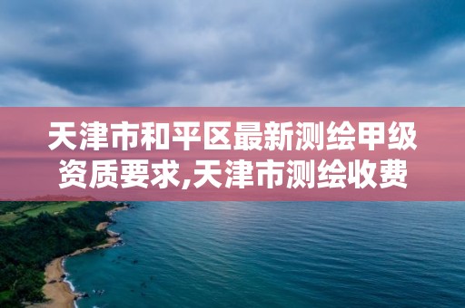 天津市和平区最新测绘甲级资质要求,天津市测绘收费标准。