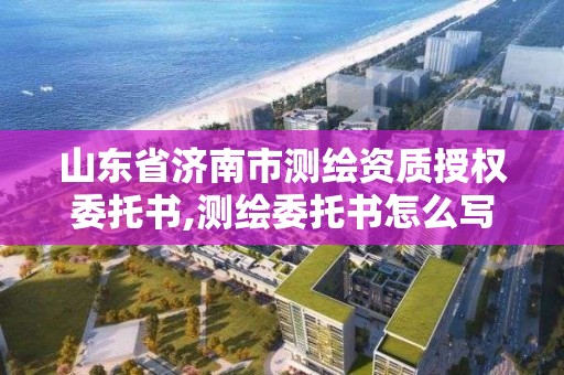 山东省济南市测绘资质授权委托书,测绘委托书怎么写范文。