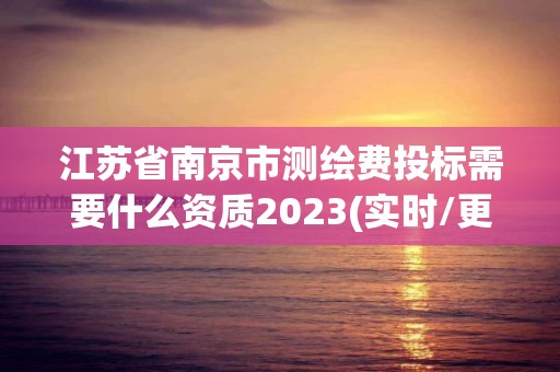 江苏省南京市测绘费投标需要什么资质2023(实时/更新中)