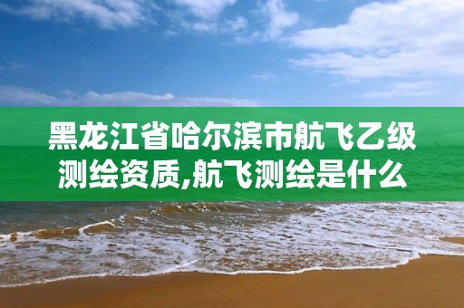 黑龙江省哈尔滨市航飞乙级测绘资质,航飞测绘是什么