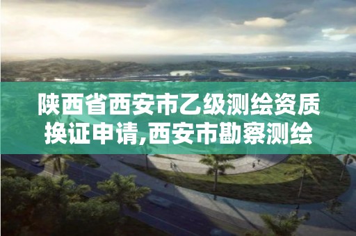 陕西省西安市乙级测绘资质换证申请,西安市勘察测绘院资质等级