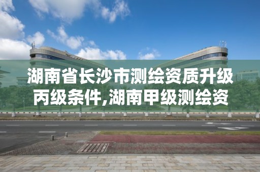 湖南省长沙市测绘资质升级丙级条件,湖南甲级测绘资质单位名录