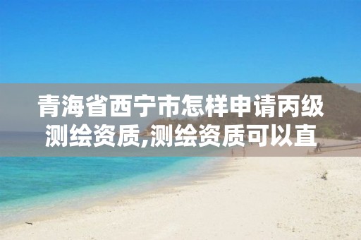 青海省西宁市怎样申请丙级测绘资质,测绘资质可以直接申请丙级吗