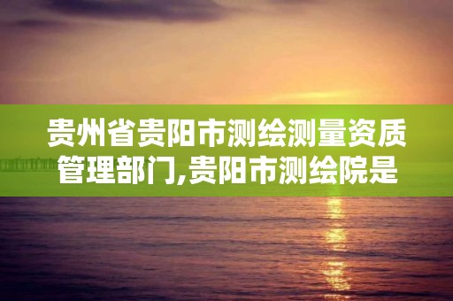 贵州省贵阳市测绘测量资质管理部门,贵阳市测绘院是什么单位。