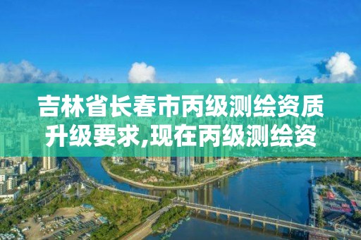 吉林省长春市丙级测绘资质升级要求,现在丙级测绘资质的有效期是多少年了