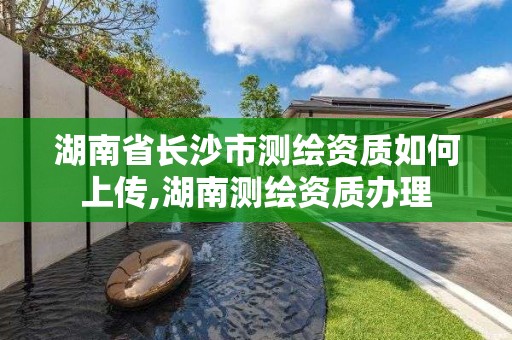 湖南省长沙市测绘资质如何上传,湖南测绘资质办理