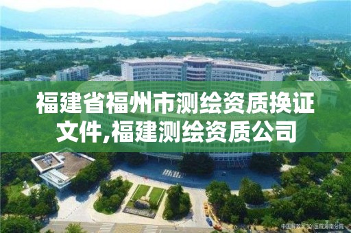 福建省福州市测绘资质换证文件,福建测绘资质公司