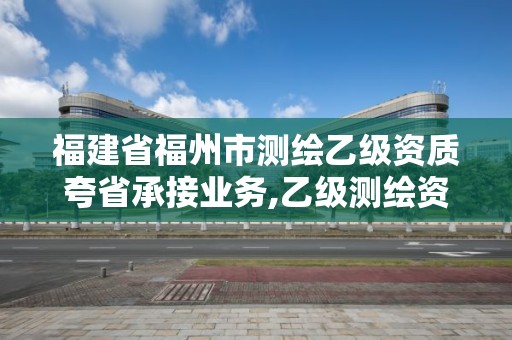 福建省福州市测绘乙级资质夸省承接业务,乙级测绘资质可以跨省作业吗