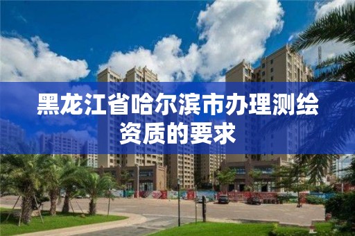 黑龙江省哈尔滨市办理测绘资质的要求