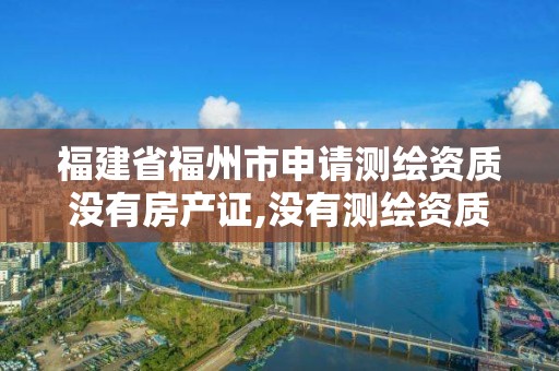 福建省福州市申请测绘资质没有房产证,没有测绘资质可以测绘吗。