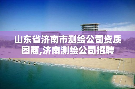 山东省济南市测绘公司资质图商,济南测绘公司招聘