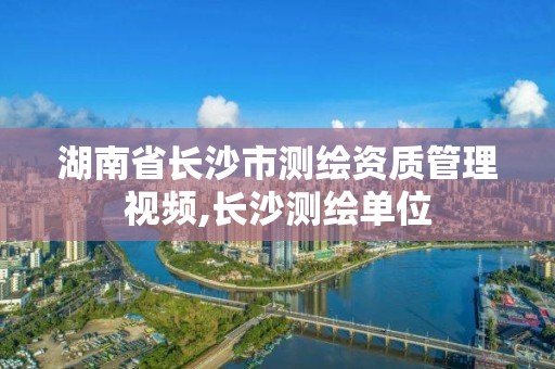 湖南省长沙市测绘资质管理视频,长沙测绘单位