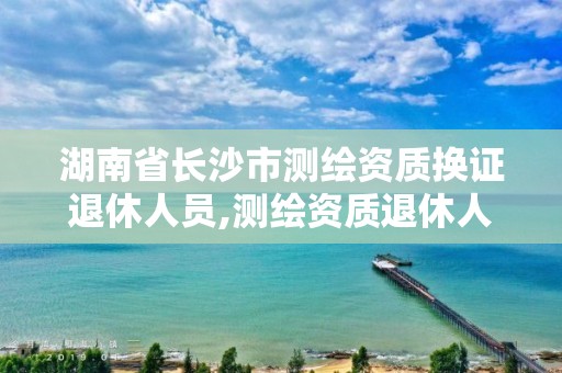 湖南省长沙市测绘资质换证退休人员,测绘资质退休人员规定