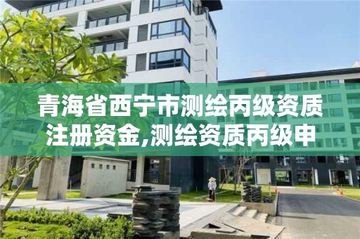 青海省西宁市测绘丙级资质注册资金,测绘资质丙级申报条件