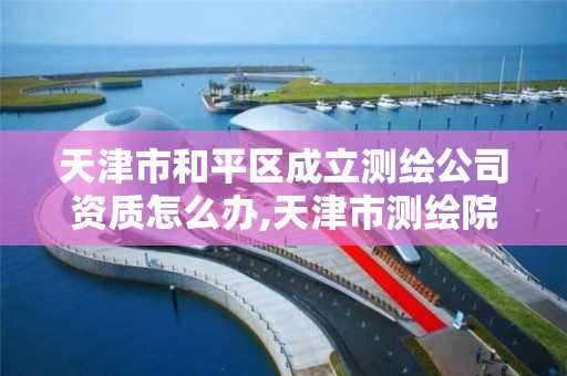 天津市和平区成立测绘公司资质怎么办,天津市测绘院有限公司还是事业单位吗。