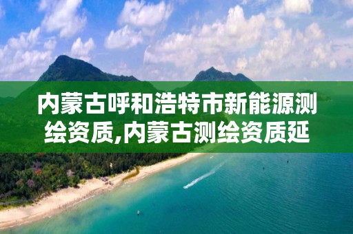 内蒙古呼和浩特市新能源测绘资质,内蒙古测绘资质延期公告